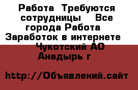 Работа .Требуются сотрудницы  - Все города Работа » Заработок в интернете   . Чукотский АО,Анадырь г.